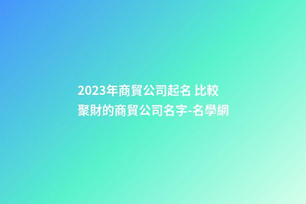 2023年商貿公司起名 比較聚財的商貿公司名字-名學網-第1張-公司起名-玄機派